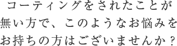 コーティングをされたことが無い方で、このようなお悩みをお持ちの方はございませんか？